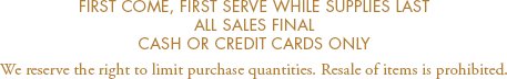 First come, first serve while supplies last. All sales final. Cash or credit cards only. We reserve the right to limit purchase quantities. Resale of items is prohibited.
