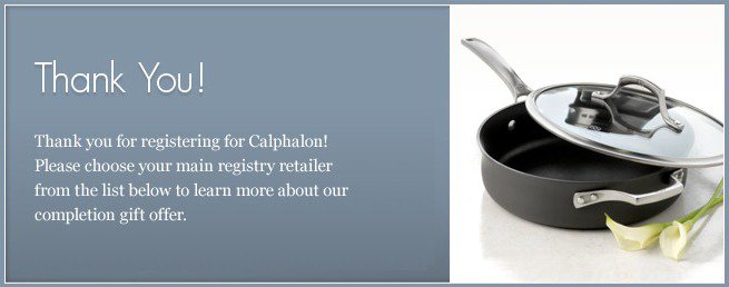 Congratulations on your engagement and thank you for registering for Calphalon! Please choose your main registry retailer from the list below to learn more about our registry gift offer.