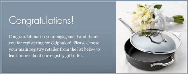 Congratulations on your engagement and thank you for registering for Calphalon! Please choose your main registry retailer from the list below to learn more about our registry gift offer.